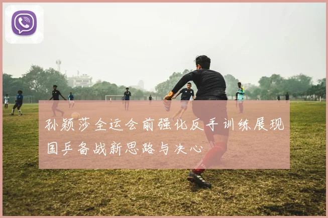孙颖莎全运会前强化反手训练展现国乒备战新思路与决心