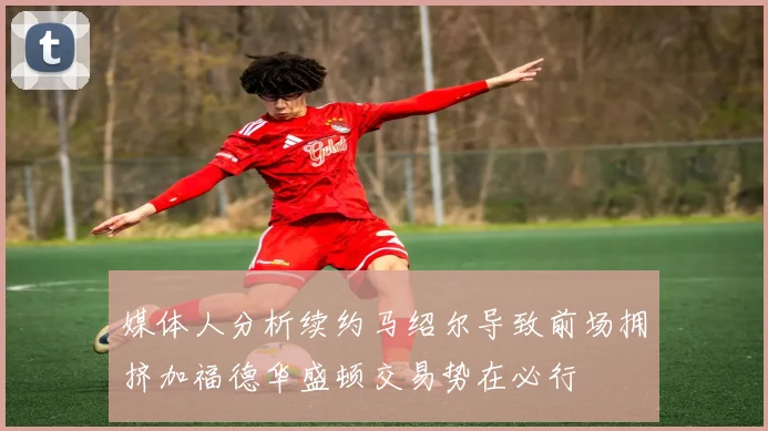 媒体人分析续约马绍尔导致前场拥挤加福德华盛顿交易势在必行