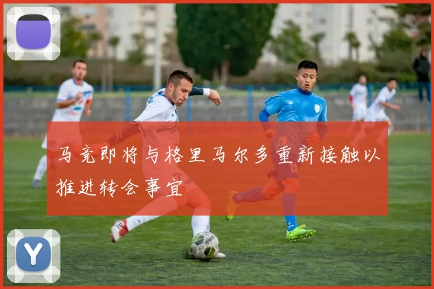 马竞即将与格里马尔多重新接触以推进转会事宜