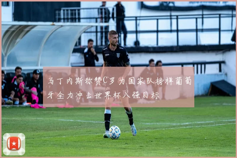 马丁内斯称赞C罗为国家队榜样葡萄牙全力冲击世界杯八强目标