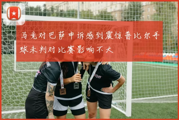 马竞对巴萨申诉感到震惊普比尔手球未判对比赛影响不大