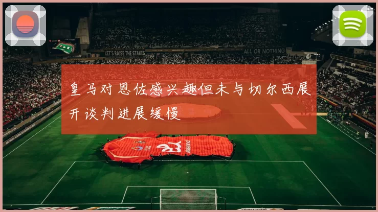 皇马对恩佐感兴趣但未与切尔西展开谈判进展缓慢