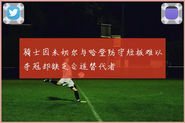 骑士因米切尔与哈登防守短板难以夺冠却缺乏合适替代者