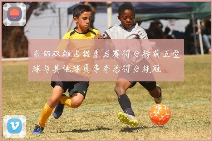 东部双雄占据季后赛得分榜前五登球与其他球员争夺总得分桂冠