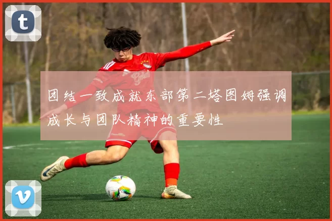 团结一致成就东部第二塔图姆强调成长与团队精神的重要性