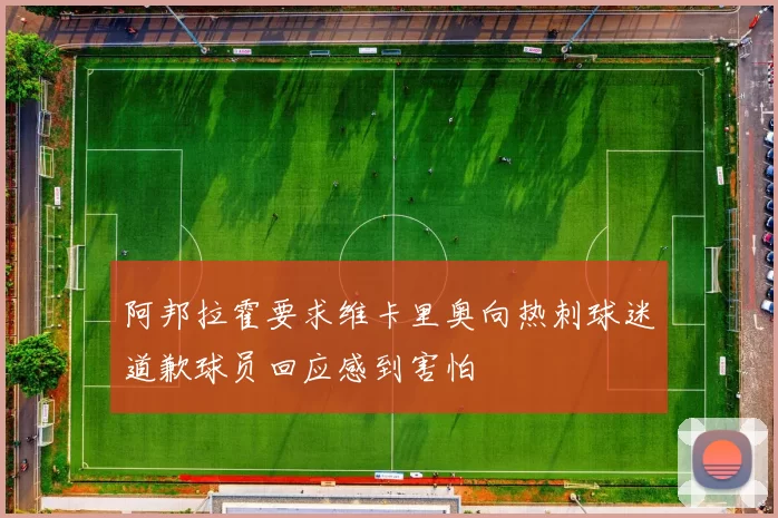 阿邦拉霍要求维卡里奥向热刺球迷道歉球员回应感到害怕