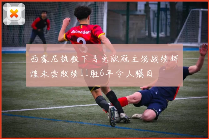 西蒙尼执教下马竞欧冠主场战绩辉煌未尝败绩11胜6平令人瞩目