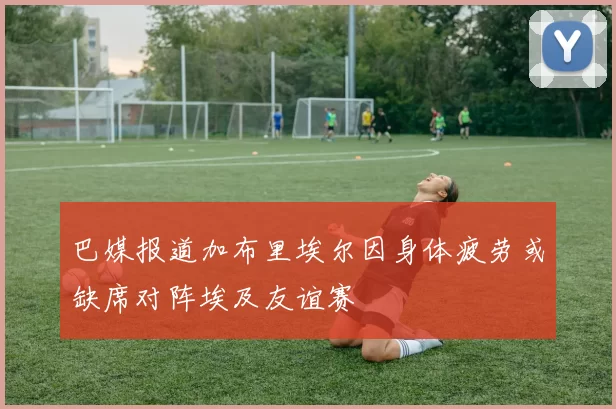 巴媒报道加布里埃尔因身体疲劳或缺席对阵埃及友谊赛
