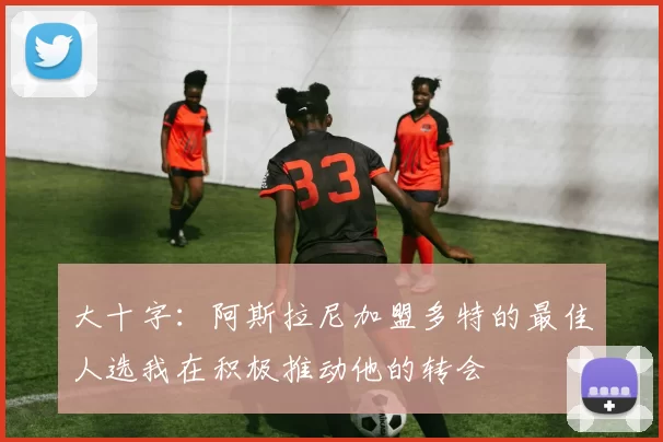大十字：阿斯拉尼加盟多特的最佳人选我在积极推动他的转会