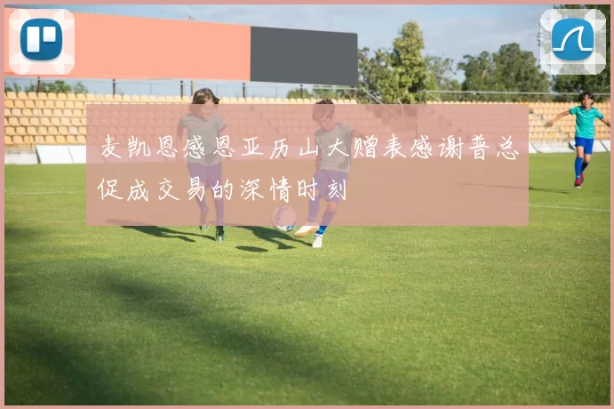 麦凯恩感恩亚历山大赠表感谢普总促成交易的深情时刻