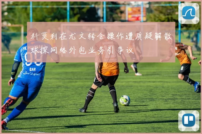 科莫利在尤文转会操作遭质疑解散球探网络外包业务引争议
