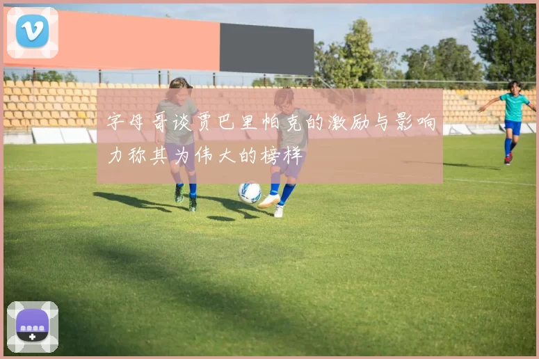 字母哥谈贾巴里帕克的激励与影响力称其为伟大的榜样
