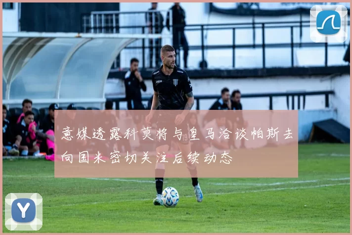 意媒透露科莫将与皇马洽谈帕斯去向国米密切关注后续动态