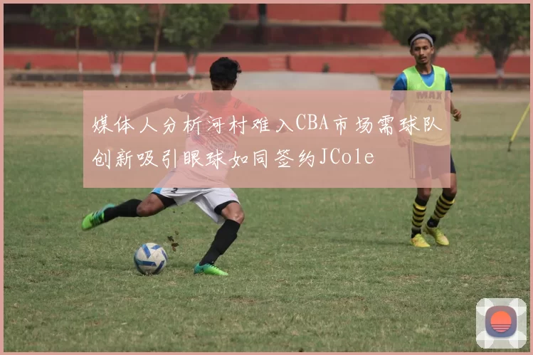 媒体人分析河村难入CBA市场需球队创新吸引眼球如同签约JCole