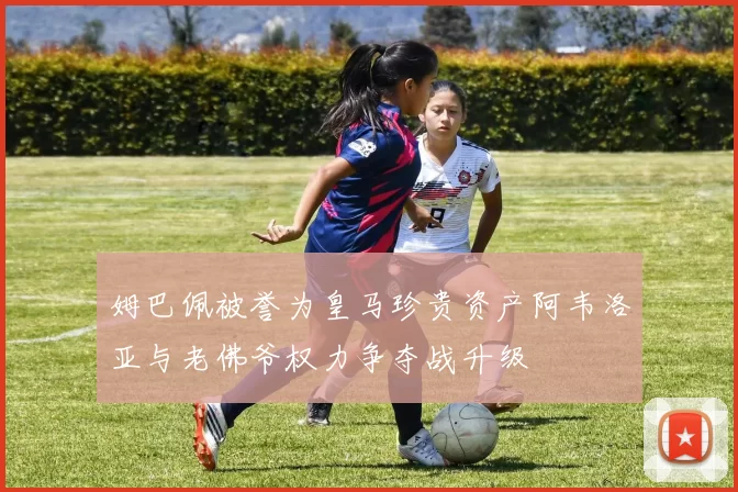 姆巴佩被誉为皇马珍贵资产阿韦洛亚与老佛爷权力争夺战升级