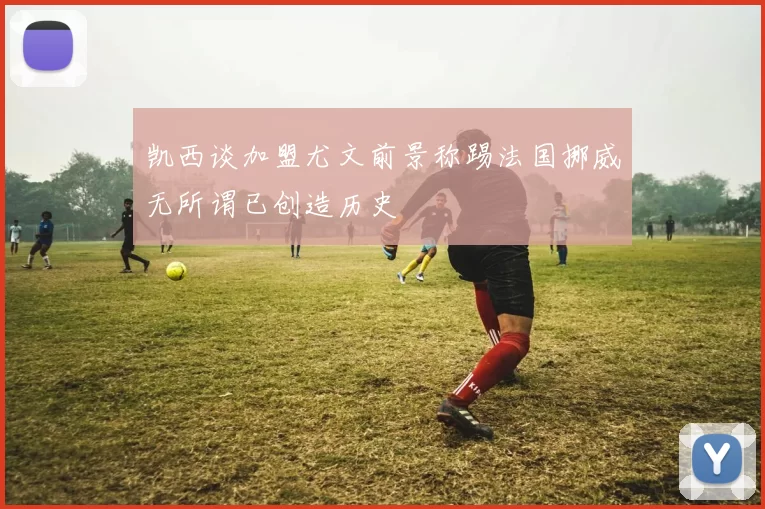 凯西谈加盟尤文前景称踢法国挪威无所谓已创造历史