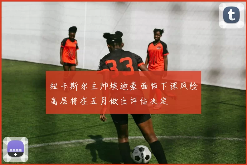 纽卡斯尔主帅埃迪豪面临下课风险高层将在五月做出评估决定