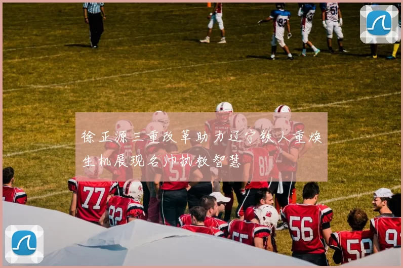 徐正源三重改革助力辽宁铁人重焕生机展现名帅执教智慧