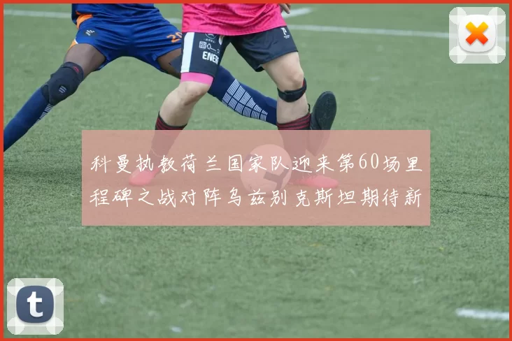科曼执教荷兰国家队迎来第60场里程碑之战对阵乌兹别克斯坦期待新突破