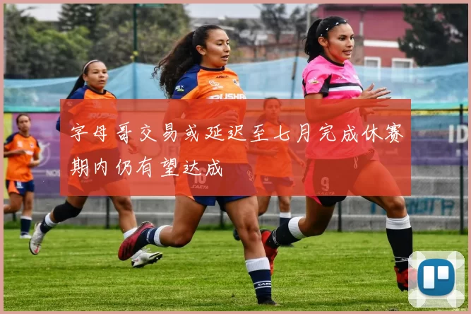 字母哥交易或延迟至七月完成休赛期内仍有望达成