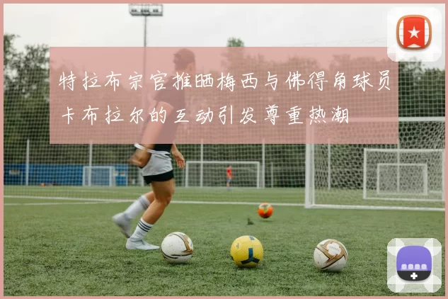 特拉布宗官推晒梅西与佛得角球员卡布拉尔的互动引发尊重热潮
