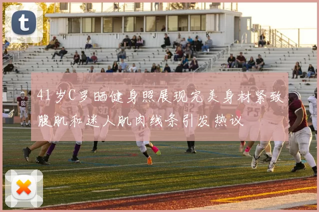 41岁C罗晒健身照展现完美身材紧致腹肌和迷人肌肉线条引发热议