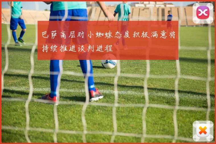 巴萨高层对小蜘蛛态度积极满意将持续推进谈判进程