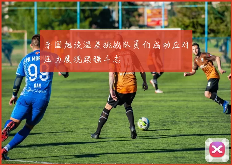 李国旭谈温差挑战队员们成功应对压力展现顽强斗志