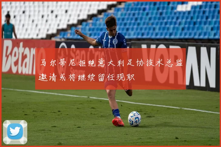 马尔蒂尼拒绝意大利足协技术总监邀请或将继续留任现职