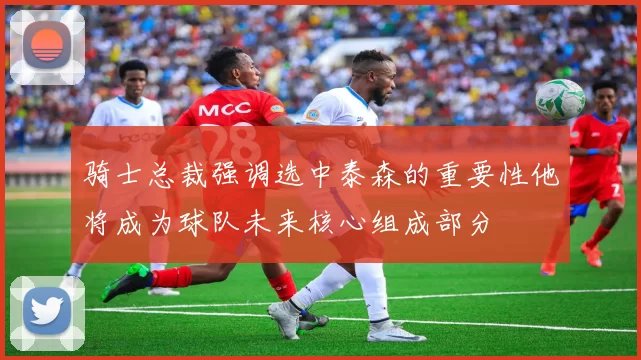 骑士总裁强调选中泰森的重要性他将成为球队未来核心组成部分