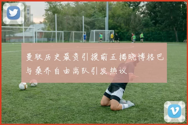 曼联历史最贵引援前五揭晓博格巴与桑乔自由离队引发热议