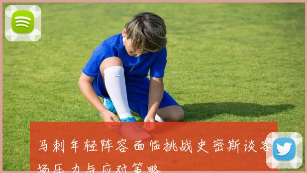 马刺年轻阵容面临挑战史密斯谈客场压力与应对策略