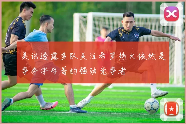美记透露多队关注希罗热火依然是争夺字母哥的强劲竞争者